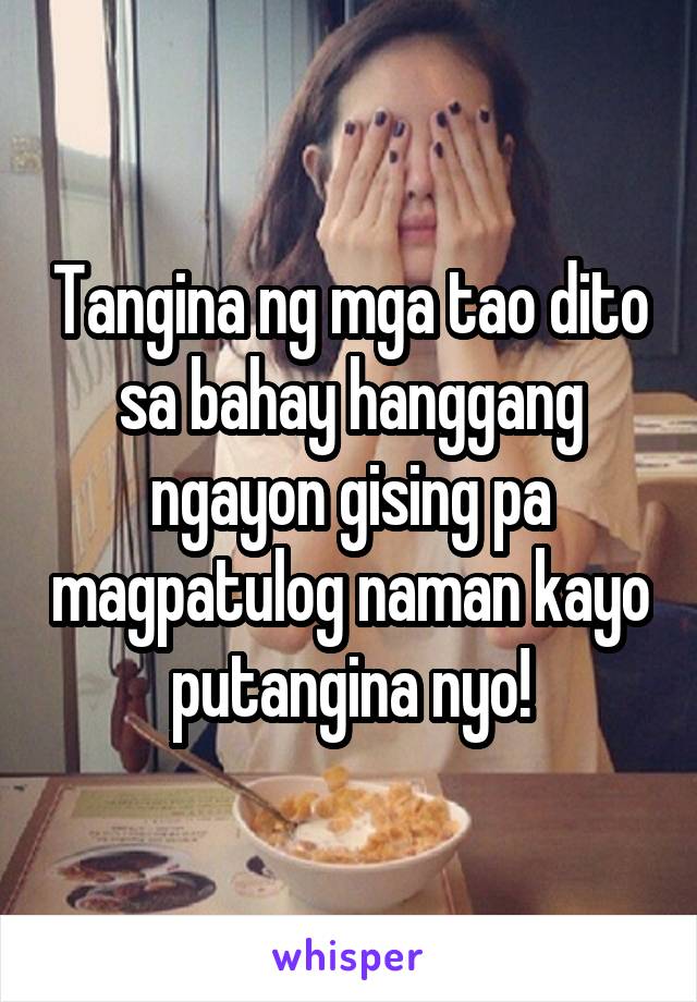 Tangina ng mga tao dito sa bahay hanggang ngayon gising pa magpatulog naman kayo putangina nyo!