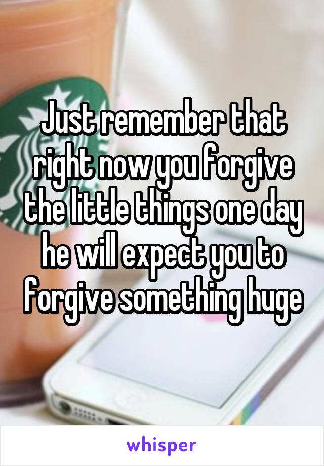 Just remember that right now you forgive the little things one day he will expect you to forgive something huge 
