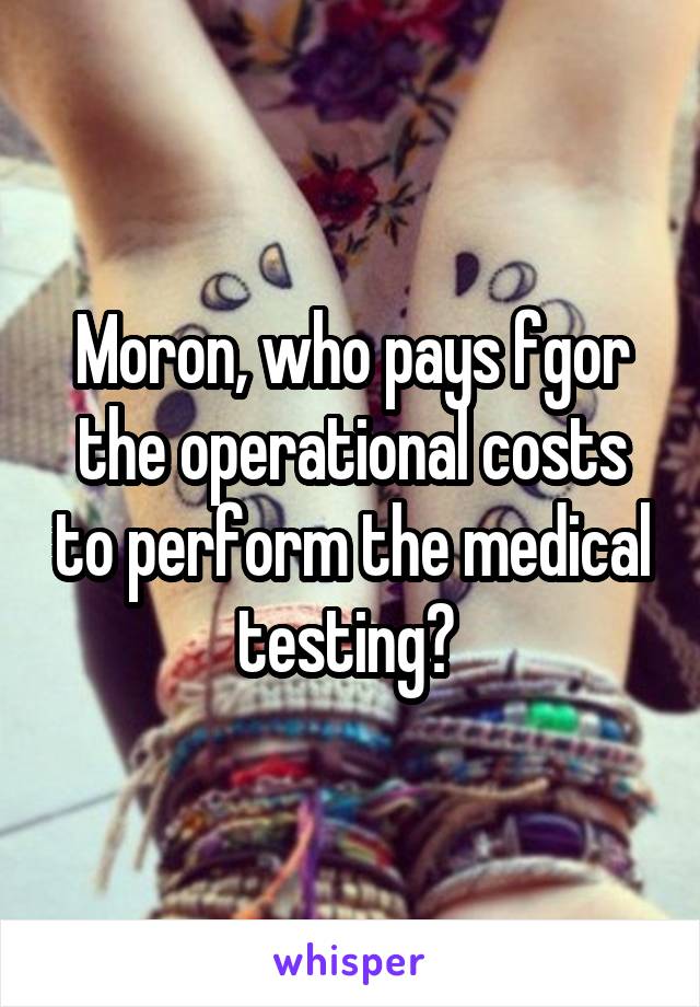 Moron, who pays fgor the operational costs to perform the medical testing? 