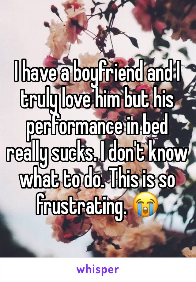 I have a boyfriend and I truly love him but his performance in bed really sucks. I don't know what to do. This is so frustrating. 😭