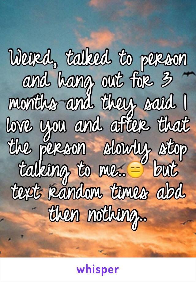 Weird, talked to person and hang out for 3 months and they said I love you and after that the person  slowly stop talking to me..😑 but text random times abd then nothing..