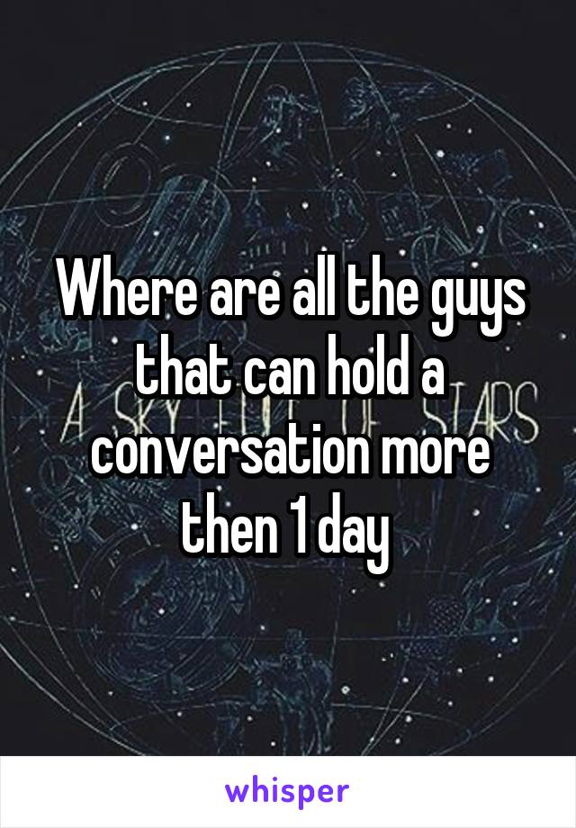 Where are all the guys that can hold a conversation more then 1 day 
