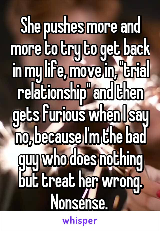 She pushes more and more to try to get back in my life, move in, "trial relationship" and then gets furious when I say no, because I'm the bad guy who does nothing but treat her wrong. Nonsense. 