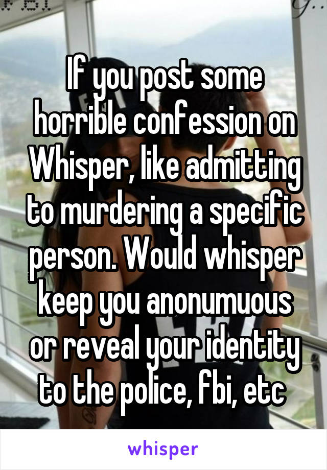 If you post some horrible confession on Whisper, like admitting to murdering a specific person. Would whisper keep you anonumuous or reveal your identity to the police, fbi, etc 
