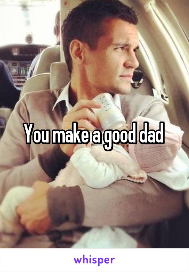You make a good dad 