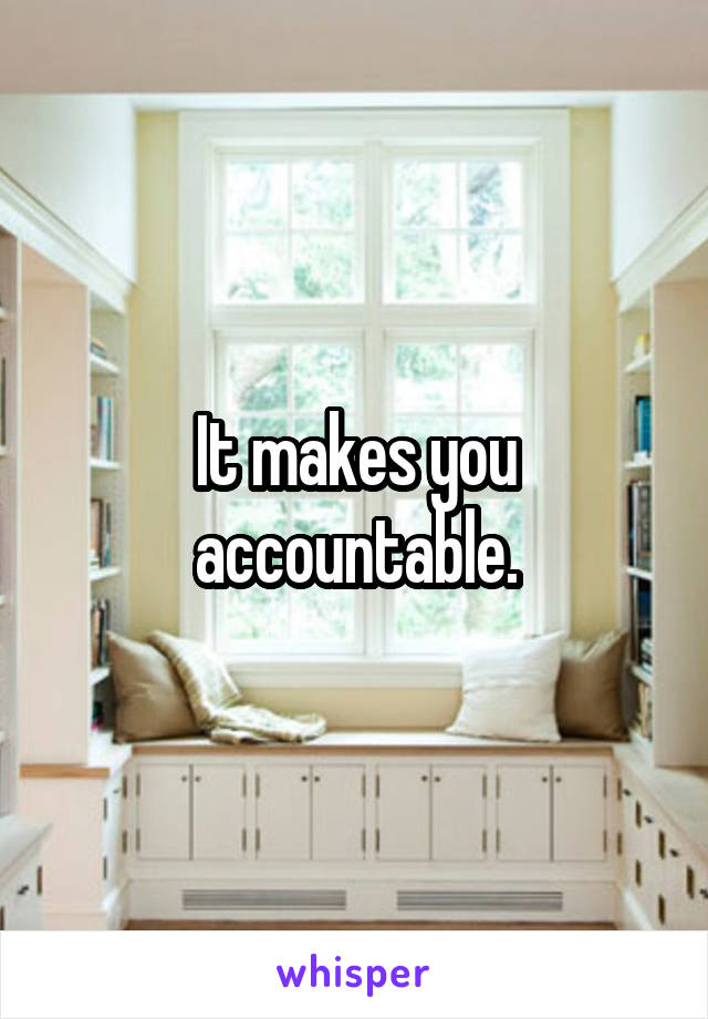 It makes you accountable.