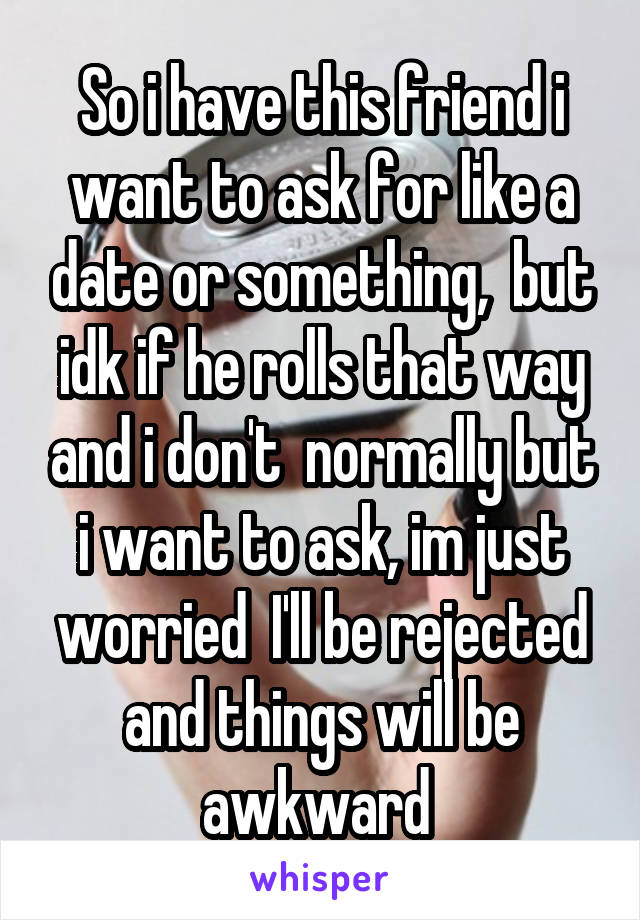 So i have this friend i want to ask for like a date or something,  but idk if he rolls that way and i don't  normally but i want to ask, im just worried  I'll be rejected and things will be awkward 