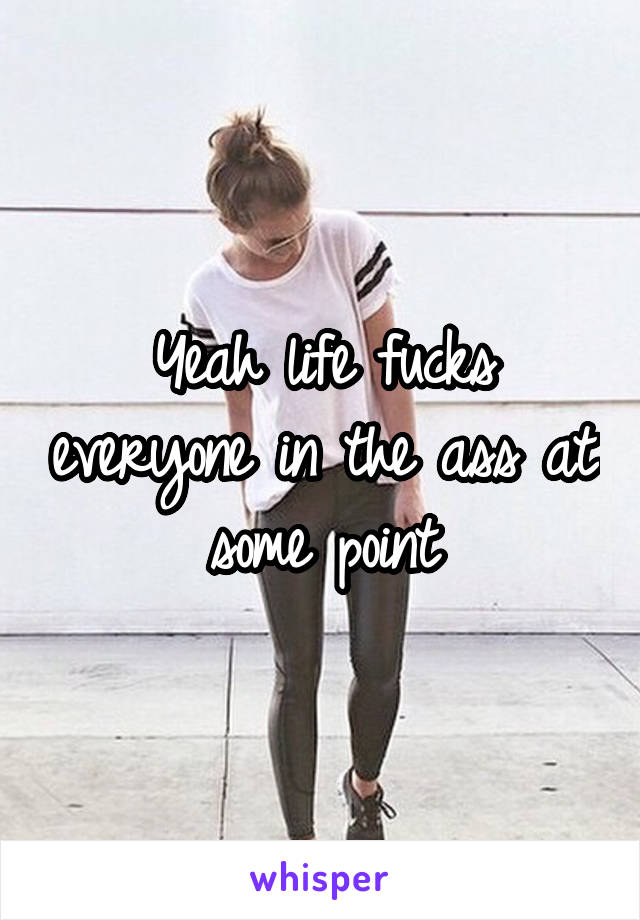 Yeah life fucks everyone in the ass at some point