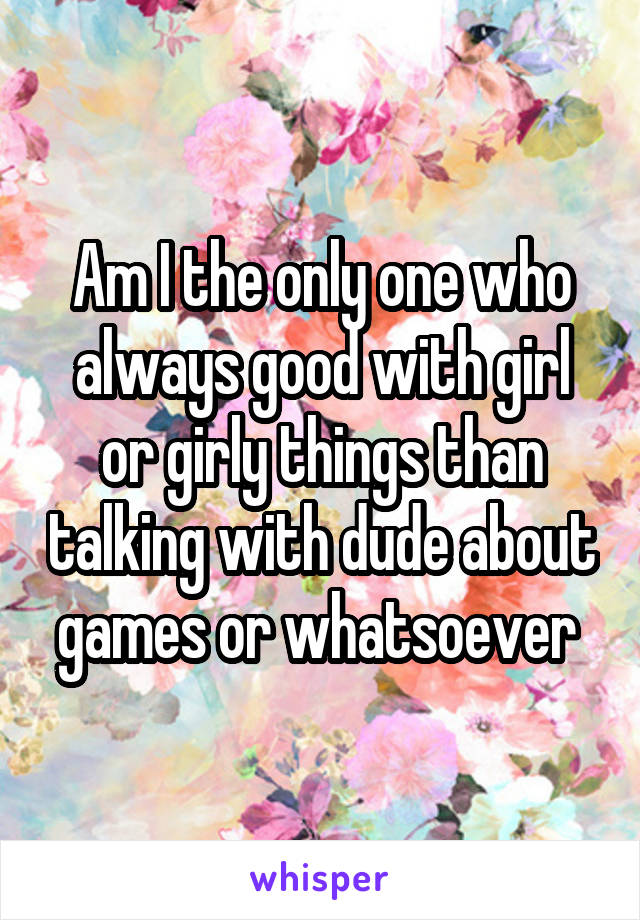 Am I the only one who always good with girl or girly things than talking with dude about games or whatsoever 