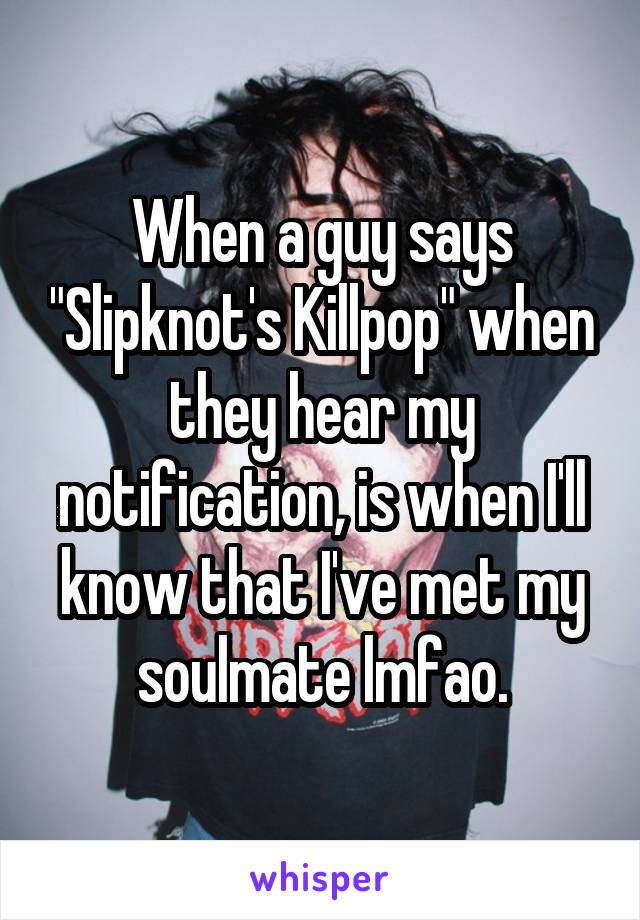 When a guy says "Slipknot's Killpop" when they hear my notification, is when I'll know that I've met my soulmate lmfao.