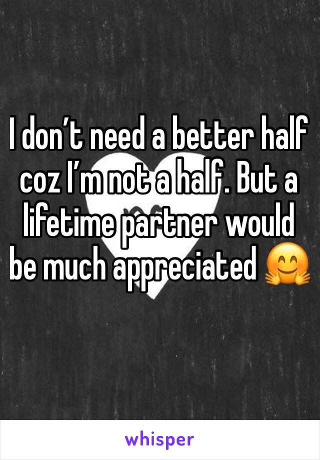 I don’t need a better half coz I’m not a half. But a lifetime partner would be much appreciated 🤗