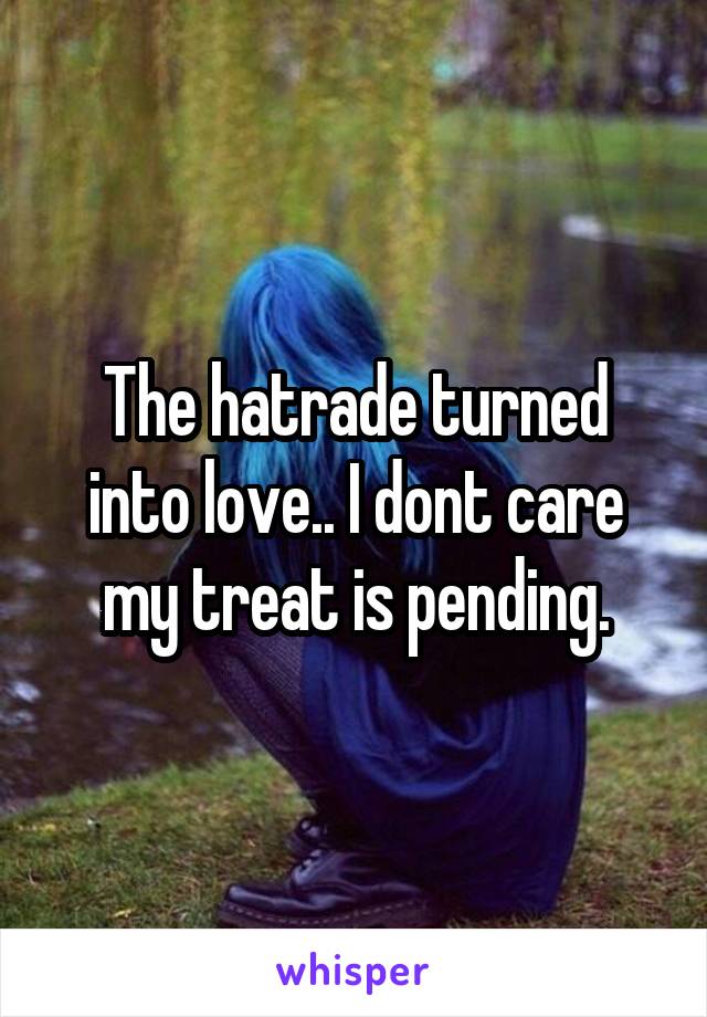 The hatrade turned into love.. I dont care my treat is pending.