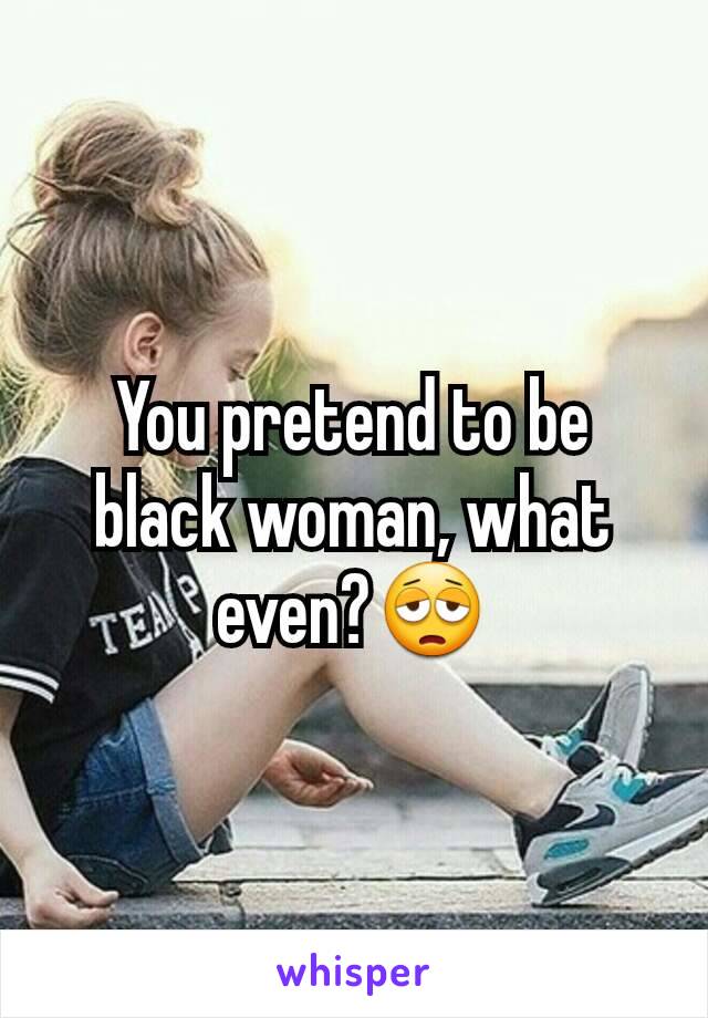 You pretend to be black woman, what even?😩