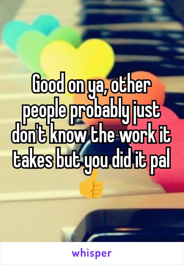 Good on ya, other people probably just don't know the work it takes but you did it pal👍