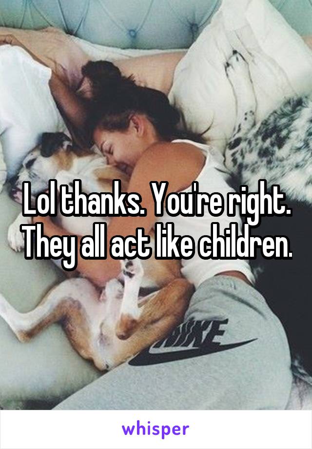 Lol thanks. You're right. They all act like children.