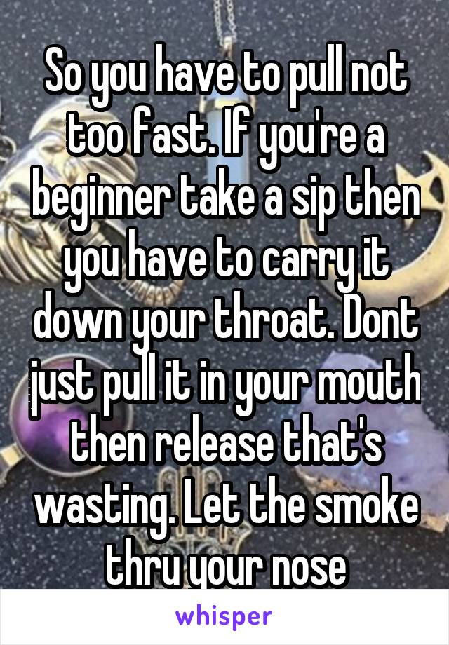 So you have to pull not too fast. If you're a beginner take a sip then you have to carry it down your throat. Dont just pull it in your mouth then release that's wasting. Let the smoke thru your nose