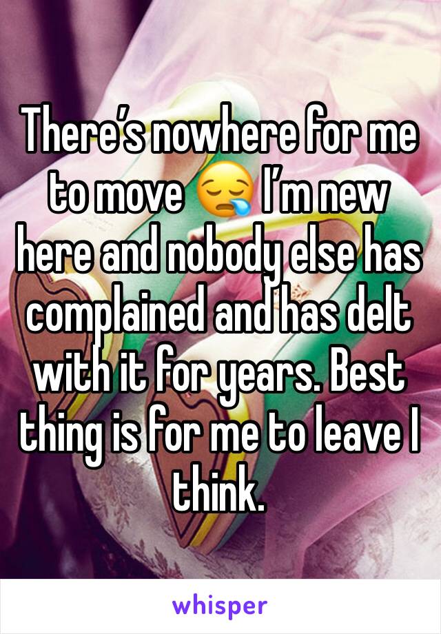 There’s nowhere for me to move 😪 I’m new here and nobody else has complained and has delt with it for years. Best thing is for me to leave I think. 