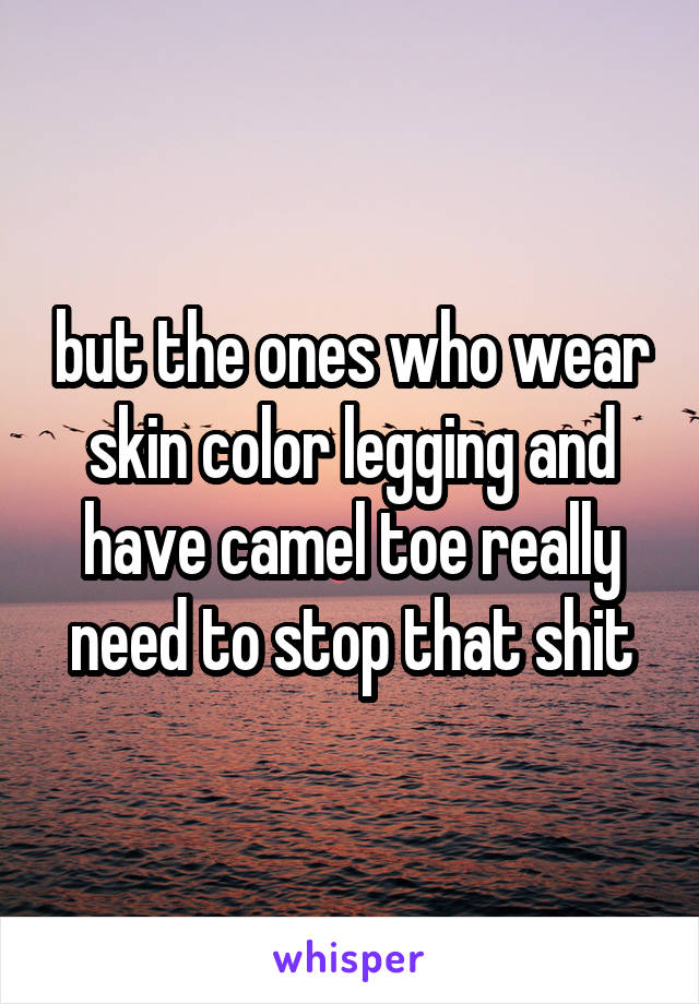but the ones who wear skin color legging and have camel toe really need to stop that shit
