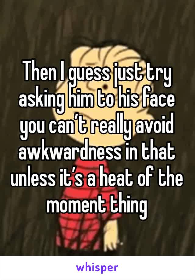 Then I guess just try asking him to his face you can’t really avoid awkwardness in that unless it’s a heat of the moment thing