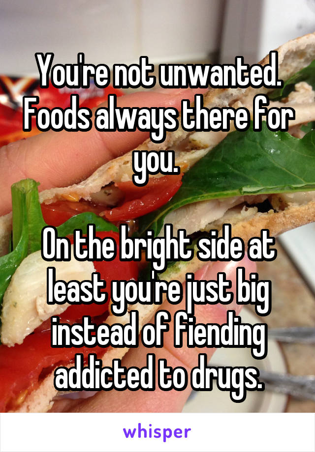 You're not unwanted. Foods always there for you. 

On the bright side at least you're just big instead of fiending addicted to drugs.