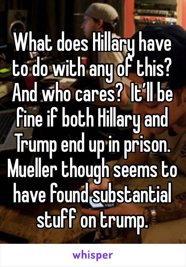 What does Hillary have to do with any of this?  And who cares?  It’ll be fine if both Hillary and Trump end up in prison. Mueller though seems to have found substantial stuff on trump. 