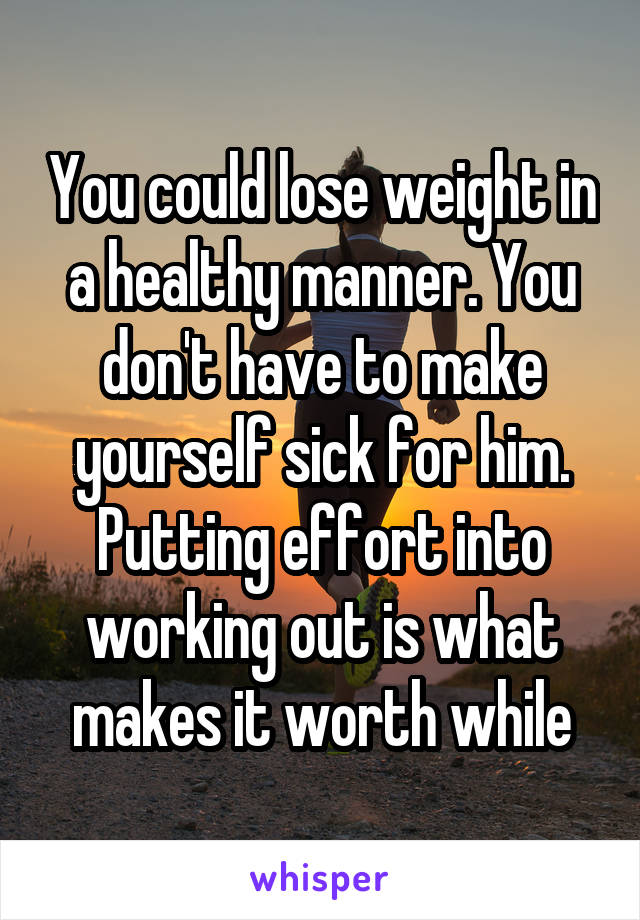 You could lose weight in a healthy manner. You don't have to make yourself sick for him. Putting effort into working out is what makes it worth while