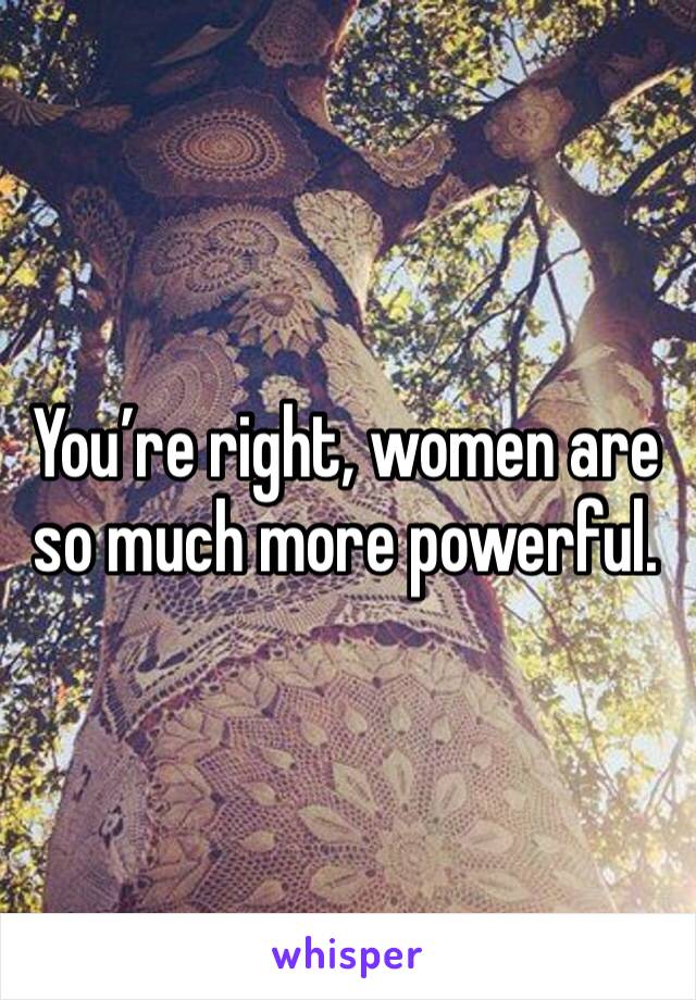 You’re right, women are so much more powerful. 