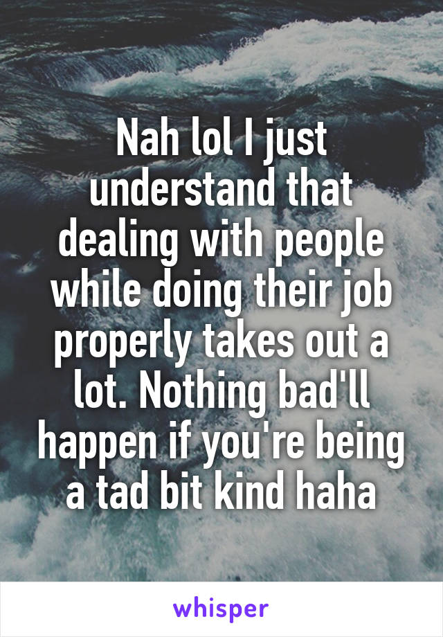 Nah lol I just understand that dealing with people while doing their job properly takes out a lot. Nothing bad'll happen if you're being a tad bit kind haha