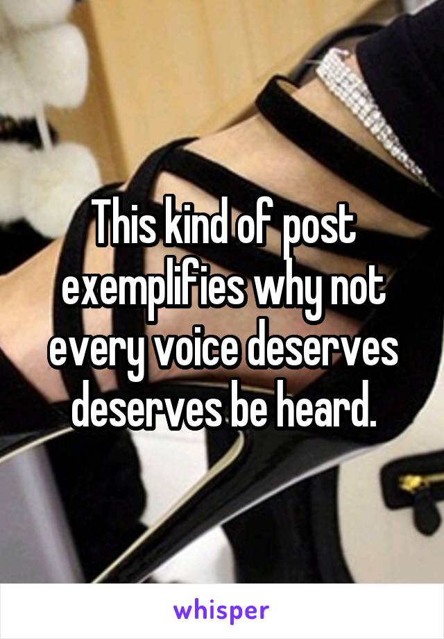 This kind of post exemplifies why not every voice deserves deserves be heard.