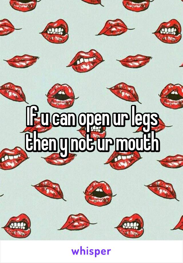 If u can open ur legs then y not ur mouth