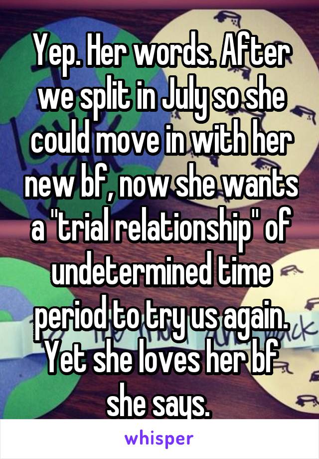 Yep. Her words. After we split in July so she could move in with her new bf, now she wants a "trial relationship" of undetermined time period to try us again. Yet she loves her bf she says. 