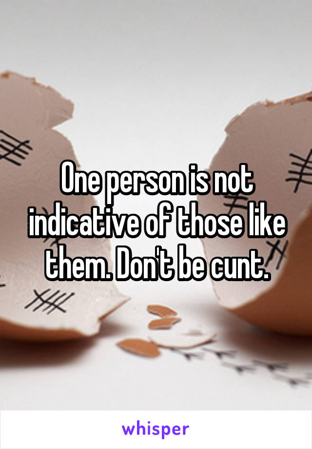 One person is not indicative of those like them. Don't be cunt.