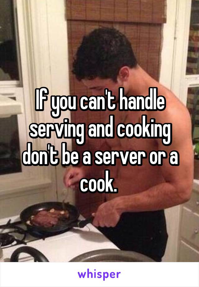If you can't handle serving and cooking don't be a server or a cook. 