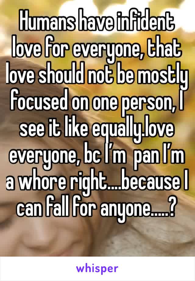Humans have infident love for everyone, that love should not be mostly focused on one person, I see it like equally.love everyone, bc I’m  pan I’m a whore right....because I can fall for anyone.....?