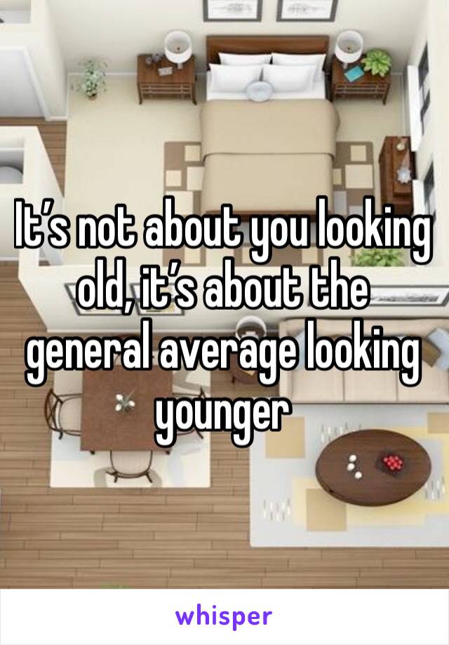 It’s not about you looking  old, it’s about the general average looking younger