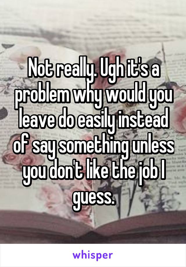 Not really. Ugh it's a problem why would you leave do easily instead of say something unless you don't like the job I guess.