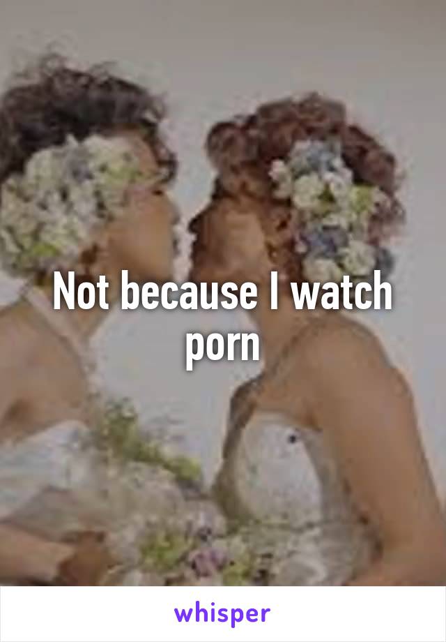 Not because I watch porn