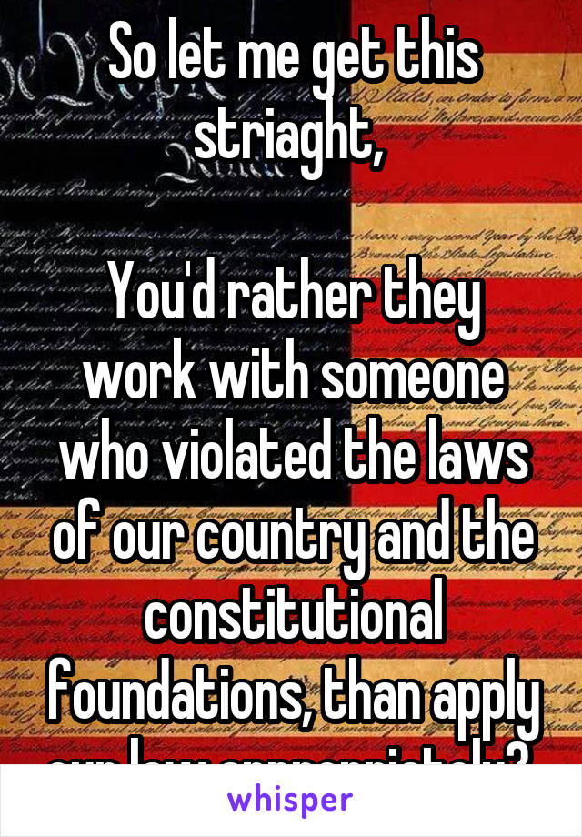 So let me get this striaght, 

You'd rather they work with someone who violated the laws of our country and the constitutional foundations, than apply our law appropriately? 
