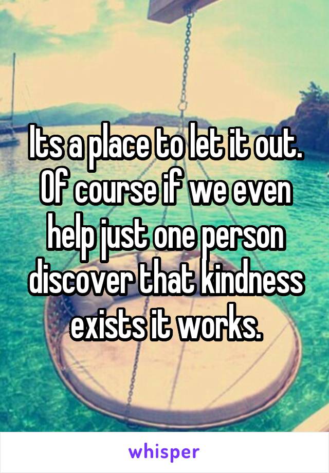 Its a place to let it out. Of course if we even help just one person discover that kindness exists it works.