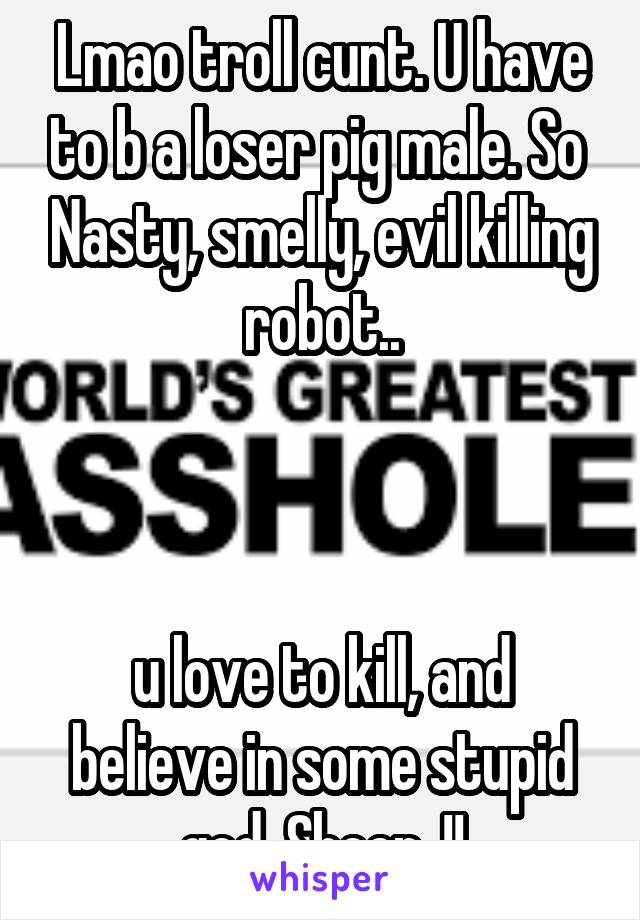 Lmao troll cunt. U have to b a loser pig male. So  Nasty, smelly, evil killing robot..



u love to kill, and believe in some stupid god. Sheep..!!