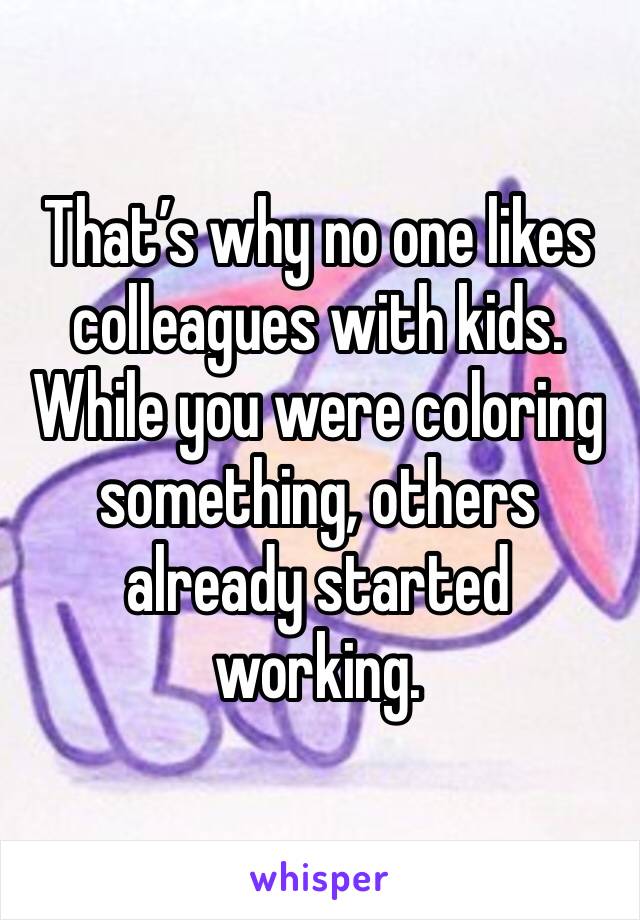 That’s why no one likes colleagues with kids. While you were coloring something, others already started working. 