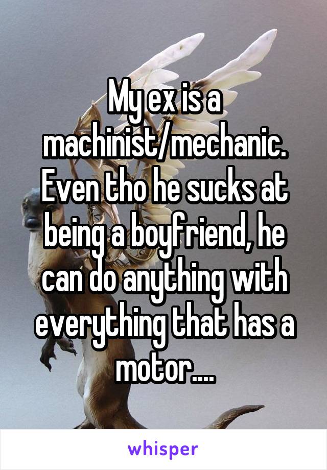 My ex is a machinist/mechanic. Even tho he sucks at being a boyfriend, he can do anything with everything that has a motor....
