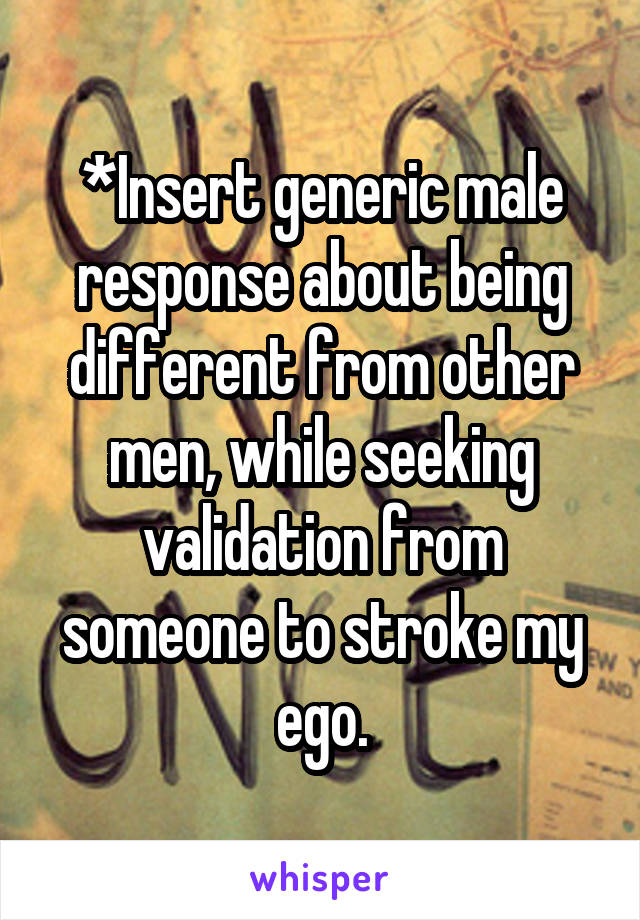 *Insert generic male response about being different from other men, while seeking validation from someone to stroke my ego.