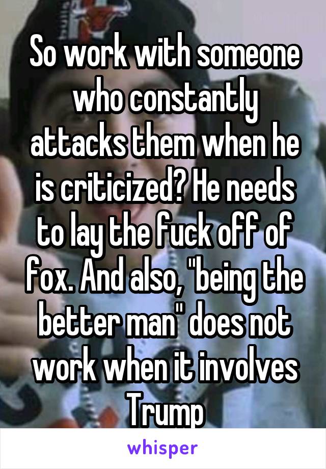 So work with someone who constantly attacks them when he is criticized? He needs to lay the fuck off of fox. And also, "being the better man" does not work when it involves Trump