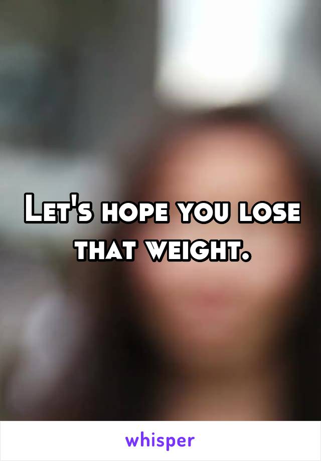 Let's hope you lose that weight.