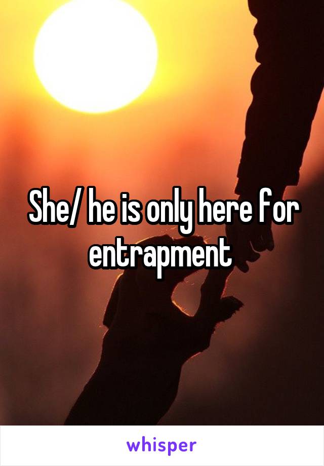 She/ he is only here for entrapment 