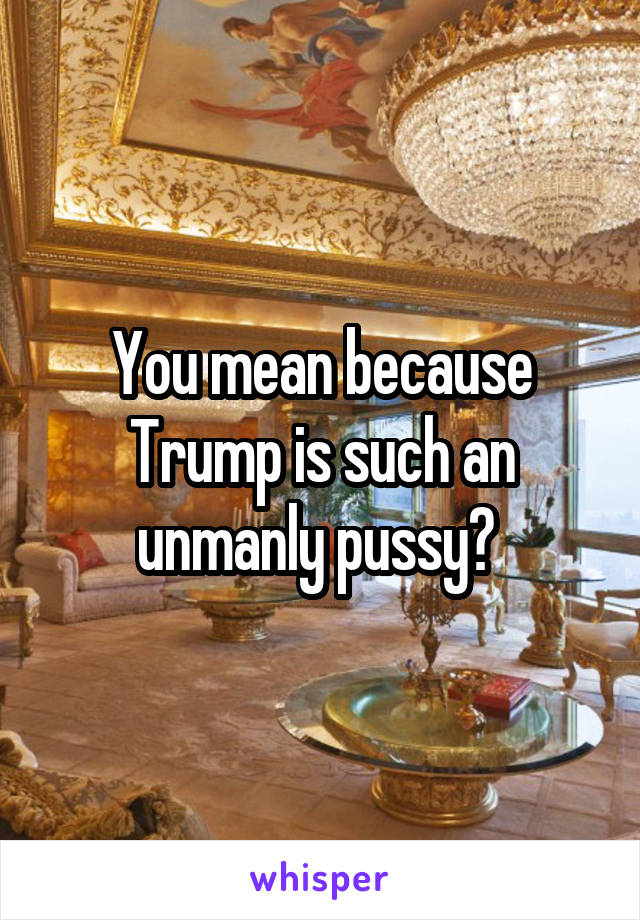You mean because Trump is such an unmanly pussy? 
