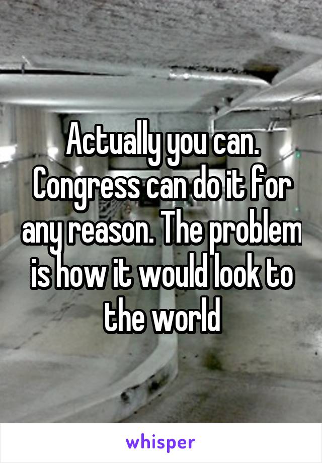 Actually you can. Congress can do it for any reason. The problem is how it would look to the world