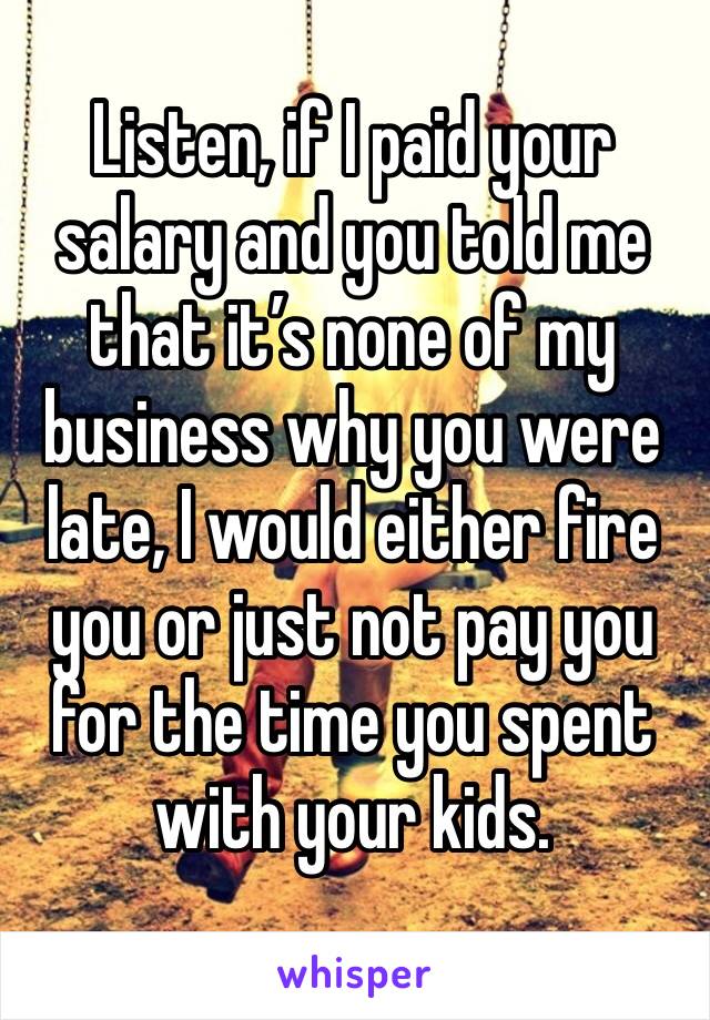 Listen, if I paid your salary and you told me that it’s none of my business why you were late, I would either fire you or just not pay you for the time you spent with your kids. 