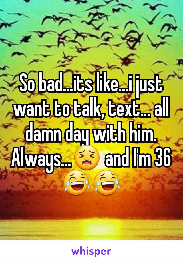 So bad...its like...i just want to talk, text... all damn day with him. Always...😣 and I'm 36 😂😂